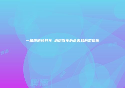 一箱啤酒的开车_酒后驾车的危害和防范措施