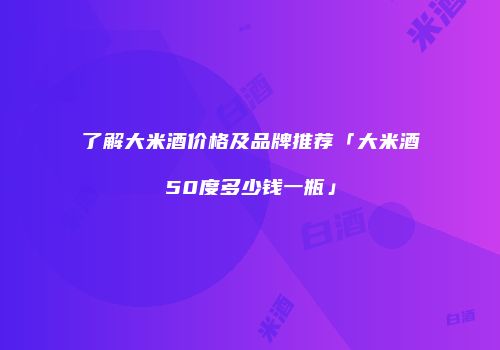 了解大米酒价格及品牌推荐「大米酒50度多少钱一瓶」