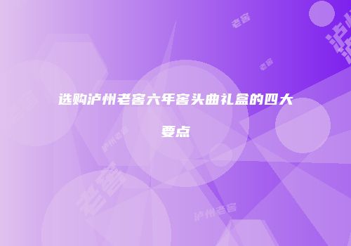 选购泸州老窖六年窖头曲礼盒的四大要点