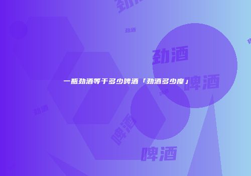 一瓶劲酒等于多少啤酒「劲酒多少度」