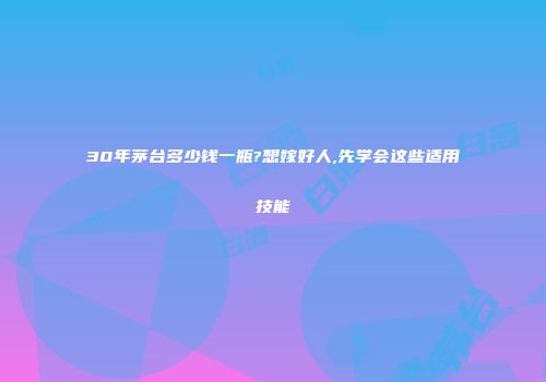 30年茅台多少钱一瓶?想嫁好人,先学会这些适用技能