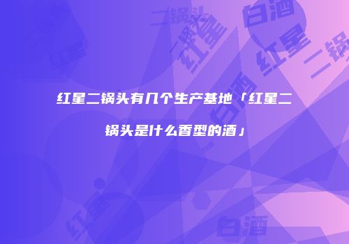 红星二锅头有几个生产基地「红星二锅头是什么香型的酒」
