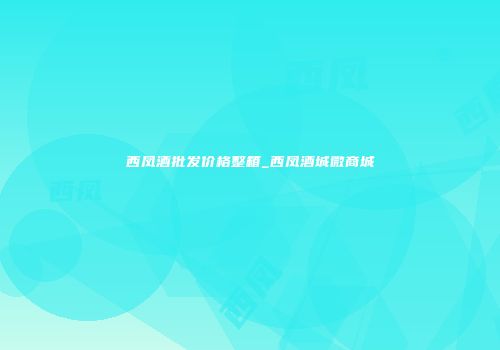 西凤酒批发价格整箱_西凤酒城微商城