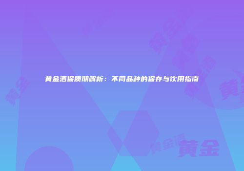 黄金酒保质期解析：不同品种的保存与饮用指南