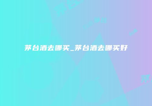 茅台酒去哪买_茅台酒去哪买好