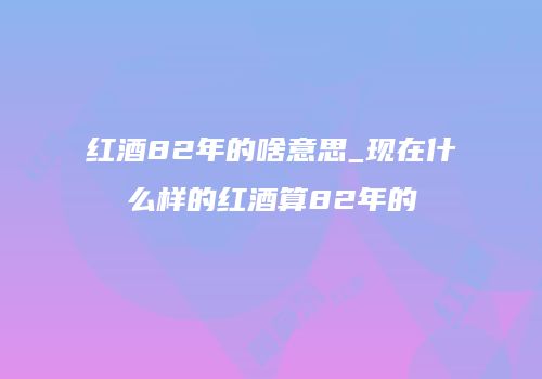 红酒82年的啥意思_现在什么样的红酒算82年的