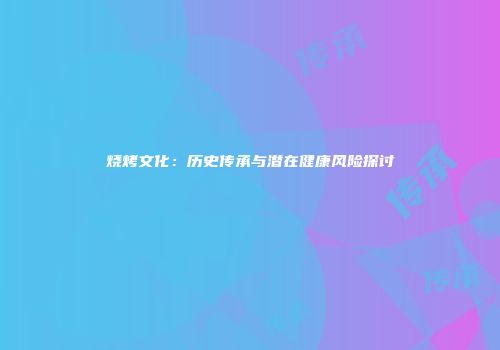 烧烤文化：历史传承与潜在健康风险探讨