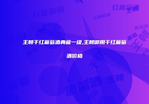 王朝干红葡萄酒典藏一级,王朝御用干红葡萄酒价格