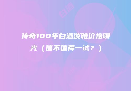 传奇100年白酒淡雅价格曝光（值不值得一试？）