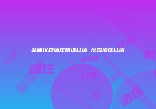 品味汉森酒庄精选红酒_汉森酒庄红酒