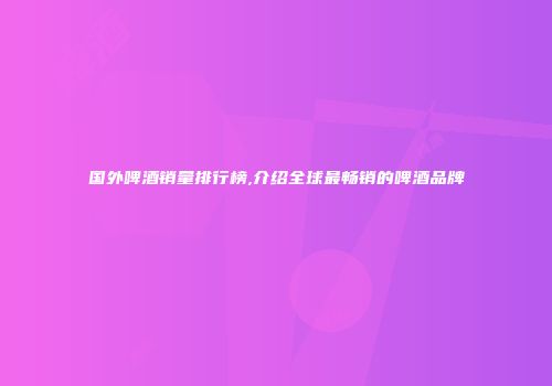 国外啤酒销量排行榜,介绍全球最畅销的啤酒品牌