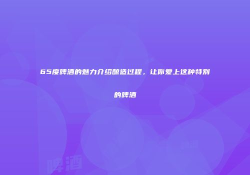 65度啤酒的魅力介绍酿造过程，让你爱上这种特别的啤酒