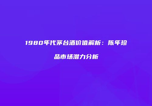 1980年代茅台酒价值解析：陈年珍品市场潜力分析