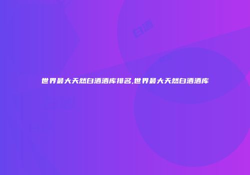 世界最大天然白酒酒库排名,世界最大天然白酒酒库