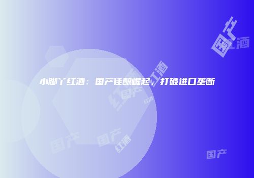 小脚丫红酒：国产佳酿崛起，打破进口垄断