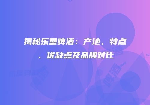 揭秘乐堡啤酒：产地、特点、优缺点及品牌对比