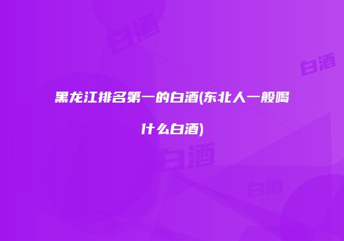 黑龙江排名第一的白酒(东北人一般喝什么白酒)