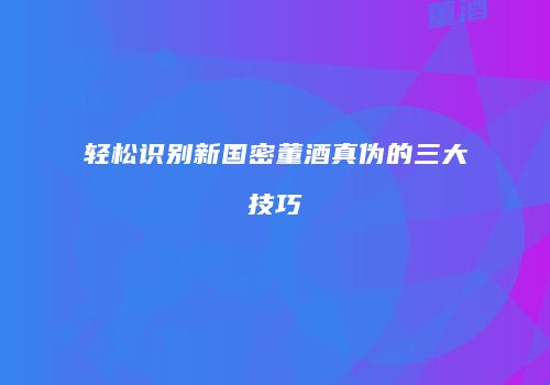 轻松识别新国密董酒真伪的三大技巧