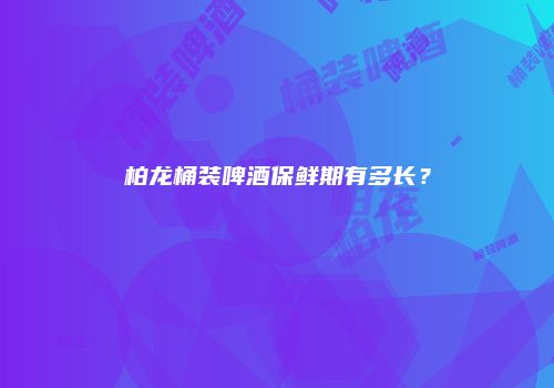 柏龙桶装啤酒保鲜期有多长？