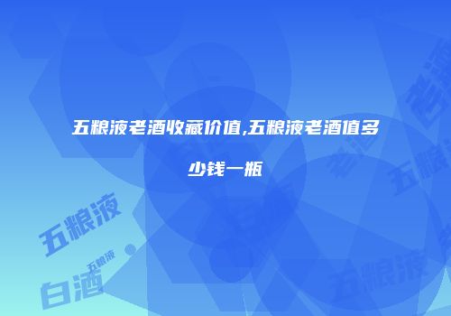 五粮液老酒收藏价值,五粮液老酒值多少钱一瓶
