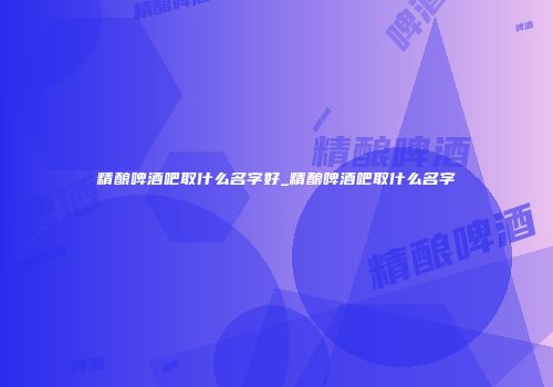 精酿啤酒吧取什么名字好_精酿啤酒吧取什么名字