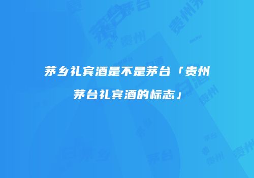 茅乡礼宾酒是不是茅台「贵州茅台礼宾酒的标志」