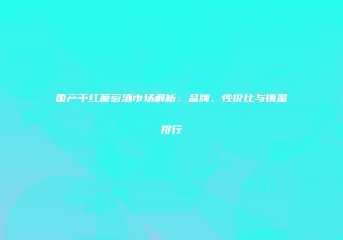 国产干红葡萄酒市场解析：品牌、性价比与销量排行