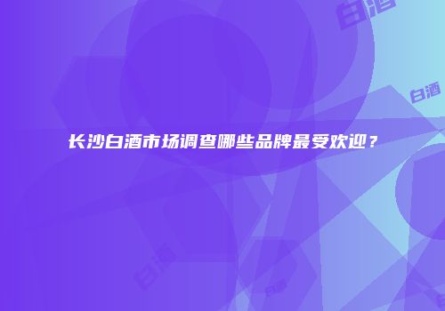 长沙白酒市场调查哪些品牌最受欢迎？