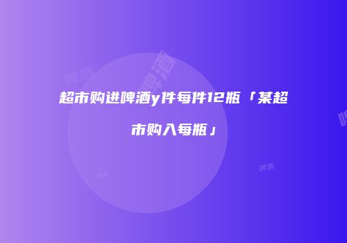 超市购进啤酒y件每件12瓶「某超市购入每瓶」