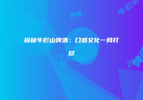 探秘牛栏山啤酒：口感文化一网打尽