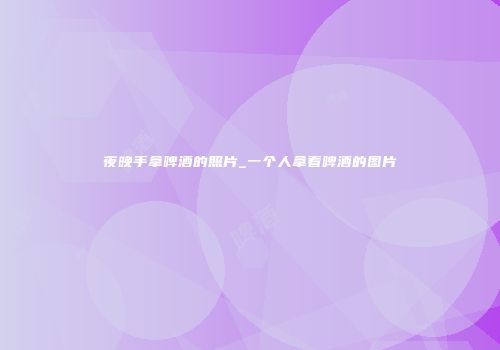 夜晚手拿啤酒的照片_一个人拿着啤酒的图片