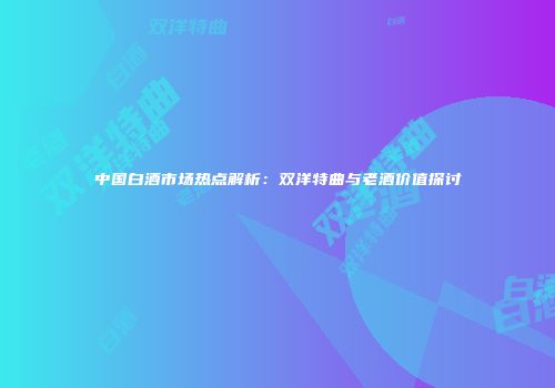 中国白酒市场热点解析：双洋特曲与老酒价值探讨