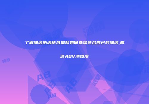 了解啤酒的酒精含量和如何选择适合自己的啤酒,啤酒ABV酒精度