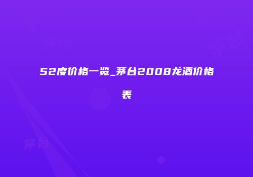 52度价格一览_茅台2008龙酒价格表