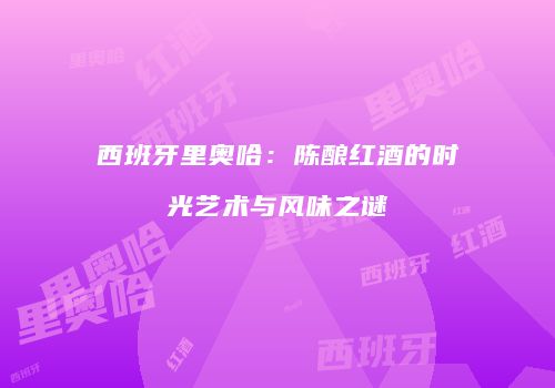 西班牙里奥哈：陈酿红酒的时光艺术与风味之谜