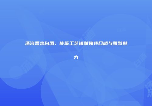 汤沟香泉白酒：传统工艺铸就独特口感与雅致魅力