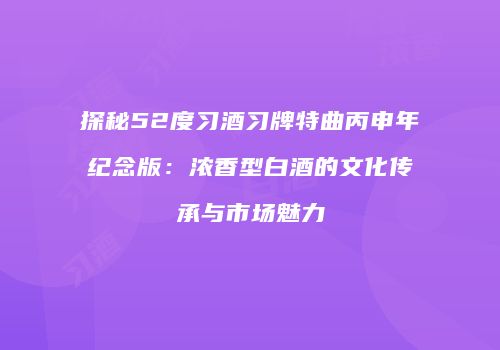 探秘52度习酒习牌特曲丙申年纪念版：浓香型白酒的文化传承与市场魅力