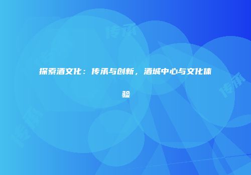 探索酒文化：传承与创新，酒城中心与文化体验