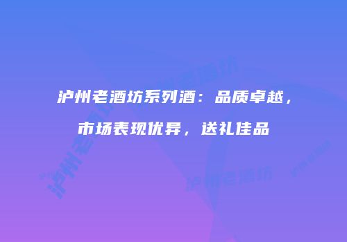 泸州老酒坊系列酒：品质卓越，市场表现优异，送礼佳品