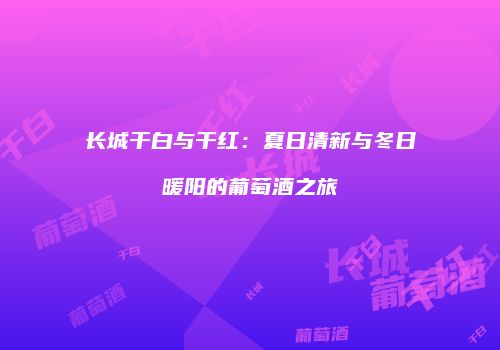 长城干白与干红：夏日清新与冬日暖阳的葡萄酒之旅