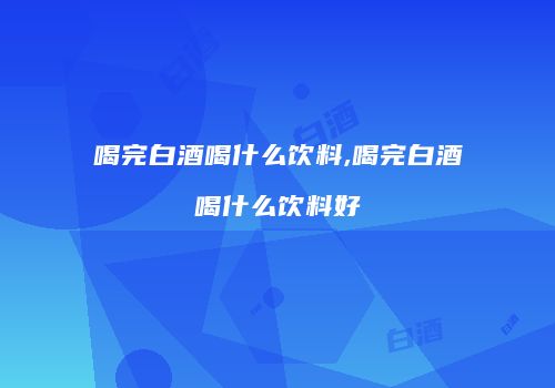 喝完白酒喝什么饮料,喝完白酒喝什么饮料好
