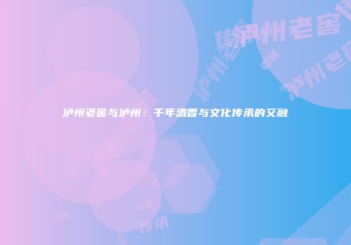 泸州老窖与泸州：千年酒香与文化传承的交融