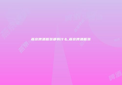 燕京啤酒瓶装都有什么,燕京啤酒瓶装