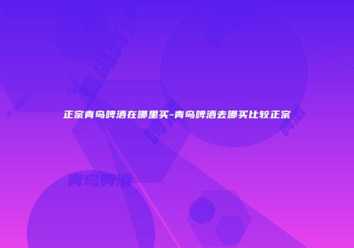 正宗青岛啤酒在哪里买-青岛啤酒去哪买比较正宗