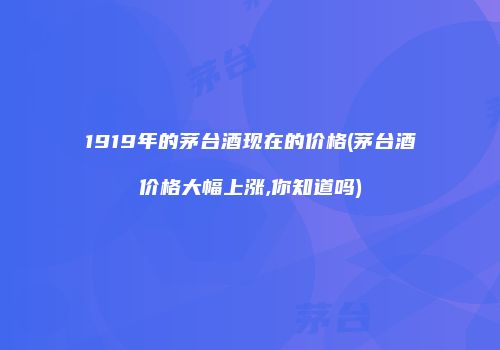 1919年的茅台酒现在的价格(茅台酒价格大幅上涨,你知道吗)