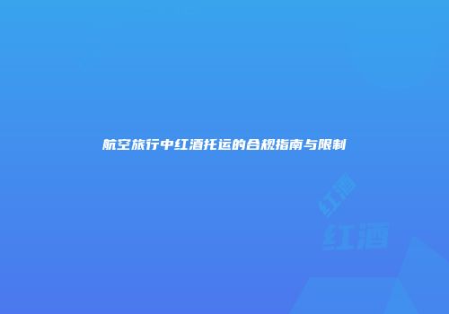 航空旅行中红酒托运的合规指南与限制