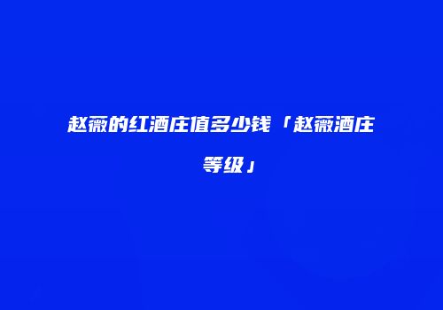 赵薇的红酒庄值多少钱「赵薇酒庄 等级」