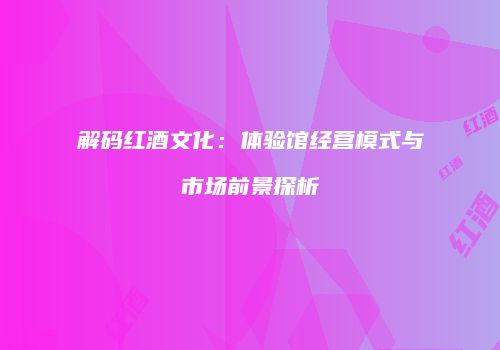 解码红酒文化：体验馆经营模式与市场前景探析