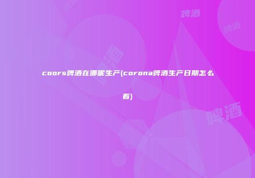 coors啤酒在哪呢生产(corona啤酒生产日期怎么看)