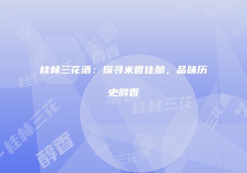 桂林三花酒：探寻米香佳酿，品味历史醇香